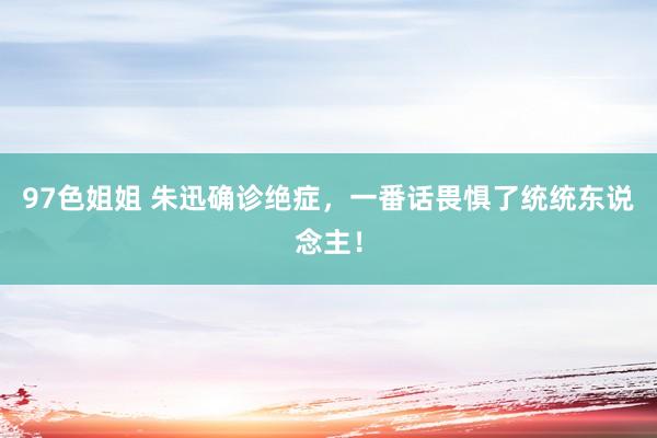 97色姐姐 朱迅确诊绝症，一番话畏惧了统统东说念主！
