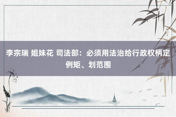 李宗瑞 姐妹花 司法部：必须用法治给行政权柄定例矩、划范围