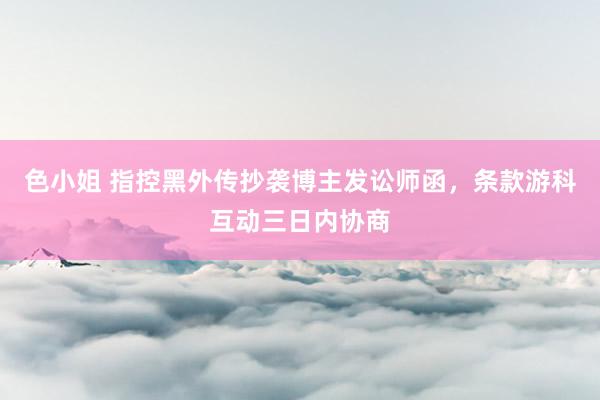 色小姐 指控黑外传抄袭博主发讼师函，条款游科互动三日内协商