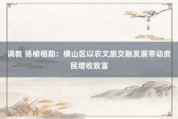 调教 扬榆相助：横山区以农文旅交融发展带动庶民增收致富
