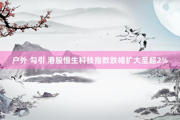 户外 勾引 港股恒生科技指数跌幅扩大至超2%