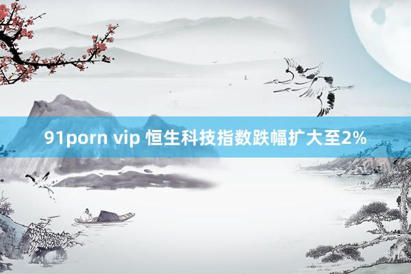91porn vip 恒生科技指数跌幅扩大至2%