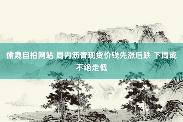偷窥自拍网站 周内沥青现货价钱先涨后跌 下周或不绝走低