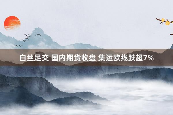 白丝足交 国内期货收盘 集运欧线跌超7%