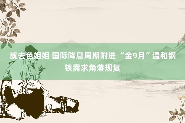 就去色姐姐 国际降息周期附进 “金9月”温和钢铁需求角落规复