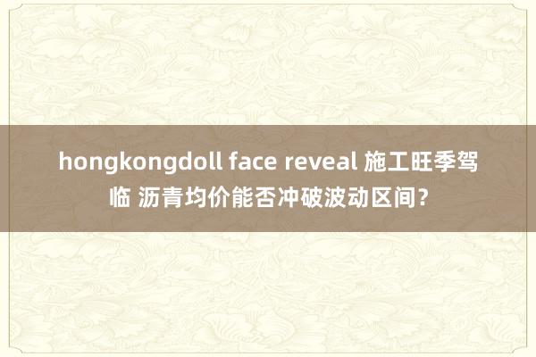 hongkongdoll face reveal 施工旺季驾临 沥青均价能否冲破波动区间？