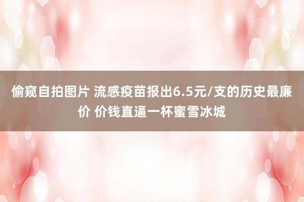 偷窥自拍图片 流感疫苗报出6.5元/支的历史最廉价 价钱直逼一杯蜜雪冰城