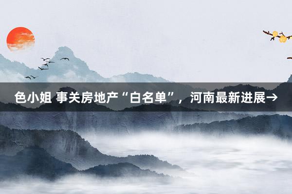 色小姐 事关房地产“白名单”，河南最新进展→