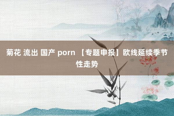 菊花 流出 国产 porn 【专题申报】欧线延续季节性走势