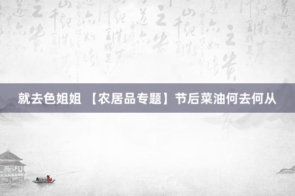 就去色姐姐 【农居品专题】节后菜油何去何从
