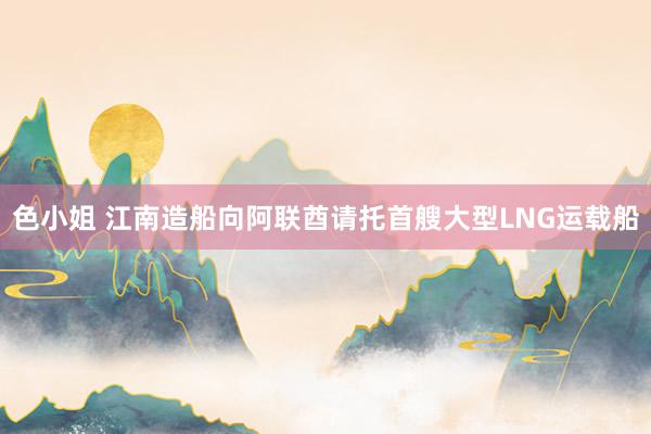 色小姐 江南造船向阿联酋请托首艘大型LNG运载船