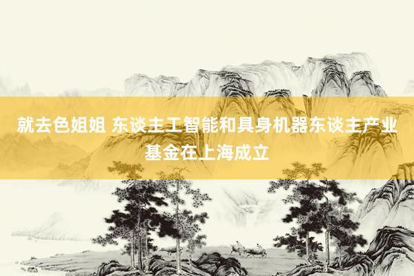 就去色姐姐 东谈主工智能和具身机器东谈主产业基金在上海成立