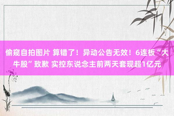 偷窥自拍图片 算错了！异动公告无效！6连板“大牛股”致歉 实控东说念主前两天套现超1亿元