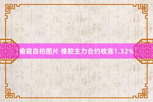 偷窥自拍图片 橡胶主力合约收涨1.32%