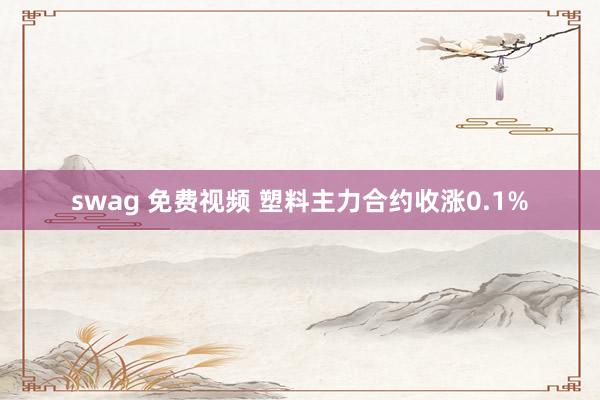 swag 免费视频 塑料主力合约收涨0.1%