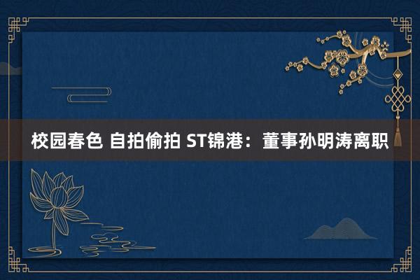 校园春色 自拍偷拍 ST锦港：董事孙明涛离职