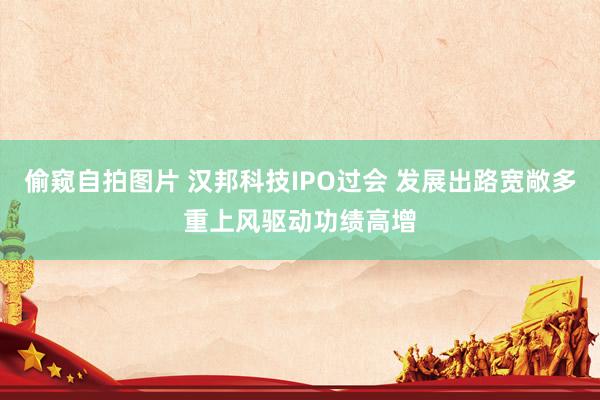 偷窥自拍图片 汉邦科技IPO过会 发展出路宽敞多重上风驱动功绩高增