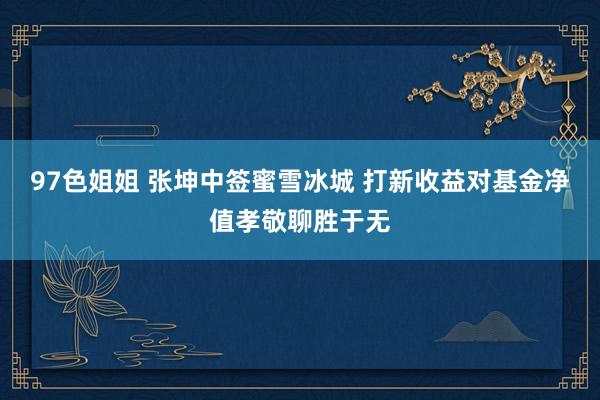 97色姐姐 张坤中签蜜雪冰城 打新收益对基金净值孝敬聊胜于无