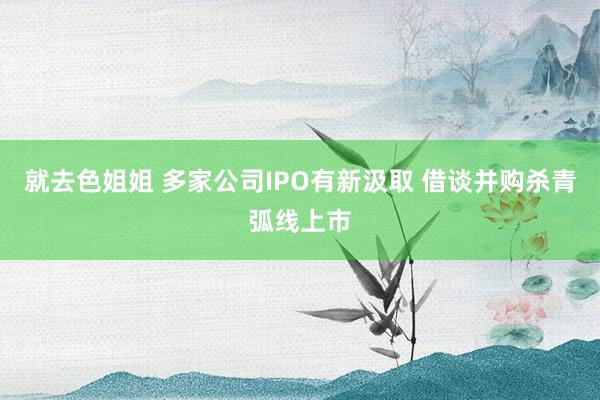 就去色姐姐 多家公司IPO有新汲取 借谈并购杀青弧线上市
