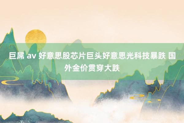 巨屌 av 好意思股芯片巨头好意思光科技暴跌 国外金价贯穿大跌