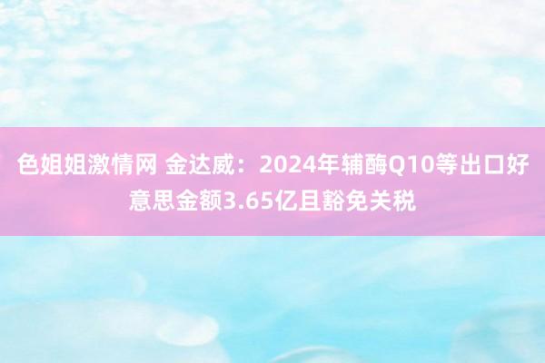 色姐姐激情网 金达威：2024年辅酶Q10等出口好意思金额3.65亿且豁免关税