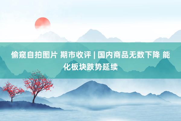 偷窥自拍图片 期市收评 | 国内商品无数下降 能化板块跌势延续