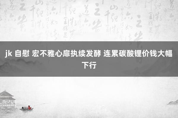jk 自慰 宏不雅心扉执续发酵 连累碳酸锂价钱大幅下行