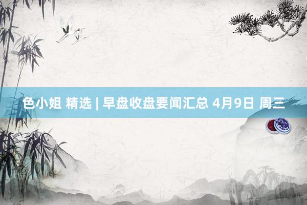 色小姐 精选 | 早盘收盘要闻汇总 4月9日 周三