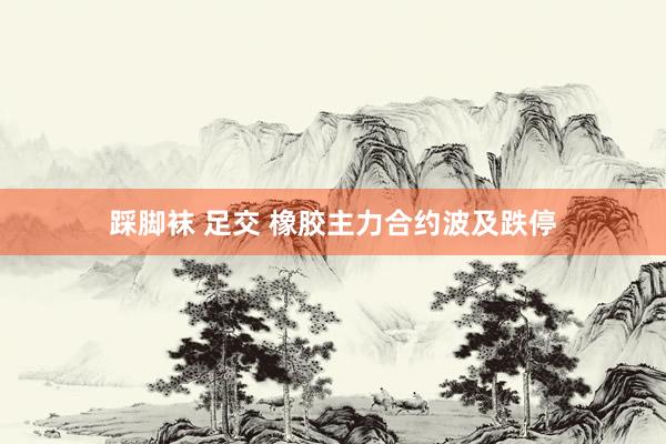 踩脚袜 足交 橡胶主力合约波及跌停